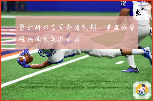 勇士科尔合同即将到期,重建或争冠抉择决定其去留