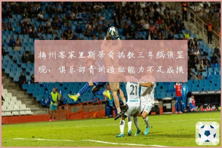 梅州客家里斯蒂奇执教三年瓶颈显现,俱乐部青训造血能力不足成换帅主因?