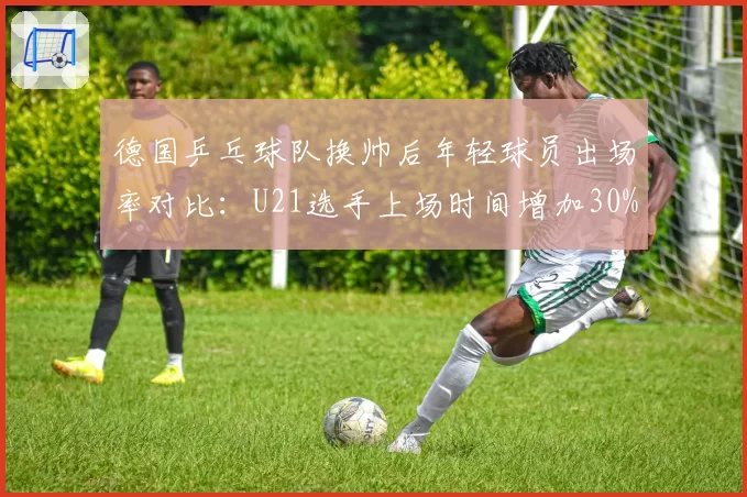 德国乒乓球队换帅后年轻球员出场率对比:U21选手上场时间增加30%