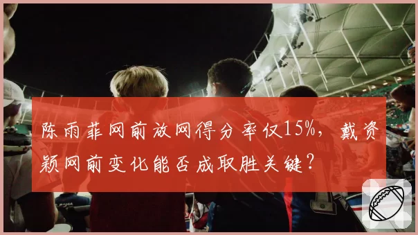 陈雨菲网前放网得分率仅15%，戴资颖网前变化能否成取胜关键？