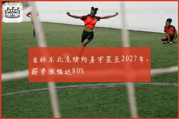 吉林东北虎续约姜宇星至2027年，薪资涨幅达80%