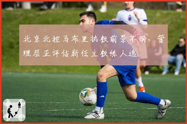 北京北控马布里执教前景不明，管理层正评估新任主教练人选