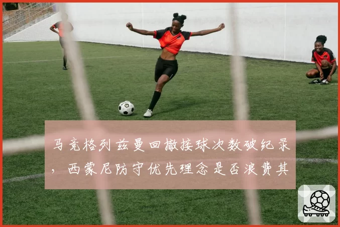 马竞格列兹曼回撤接球次数破纪录，西蒙尼防守优先理念是否浪费其进攻火力
