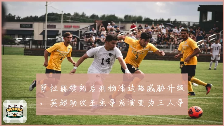 萨拉赫续约后利物浦边路威胁升级,英超助攻王竞争或演变为三人争霸