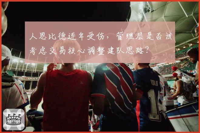 人恩比德连年受伤，管理层是否该考虑交易核心调整建队思路？