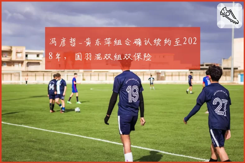 冯彦哲_黄东萍组合确认续约至2028年，国羽混双组双保险