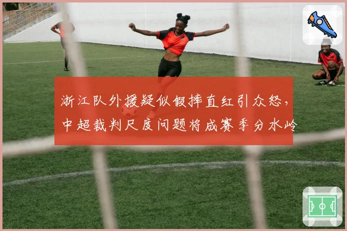 浙江队外援疑似假摔直红引众怒，中超裁判尺度问题将成赛季分水岭