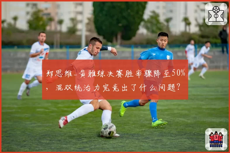 郑思维_黄雅琼决赛胜率骤降至50%,混双统治力究竟出了什么问题?