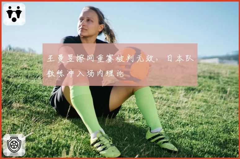 王曼昱擦网重赛被判无效,日本队教练冲入场内理论