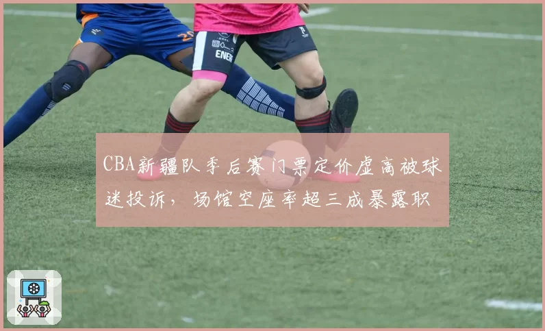 CBA新疆队季后赛门票定价虚高被球迷投诉,场馆空座率超三成暴露职业化运营短板__br_