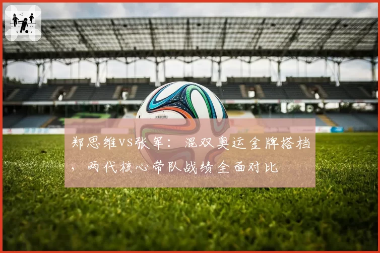 郑思维vs张军：混双奥运金牌搭档，两代核心带队战绩全面对比