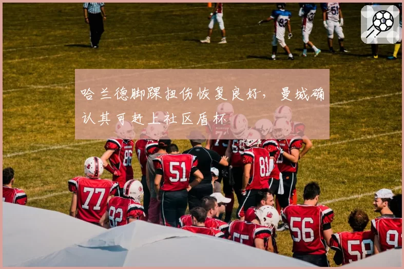 哈兰德脚踝扭伤恢复良好，曼城确认其可赶上社区盾杯