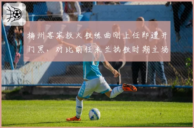 梅州客家救火教练曲刚上任即遭开门黑,对比前任米兰执教时期主场胜率54%沦为保级生死战
