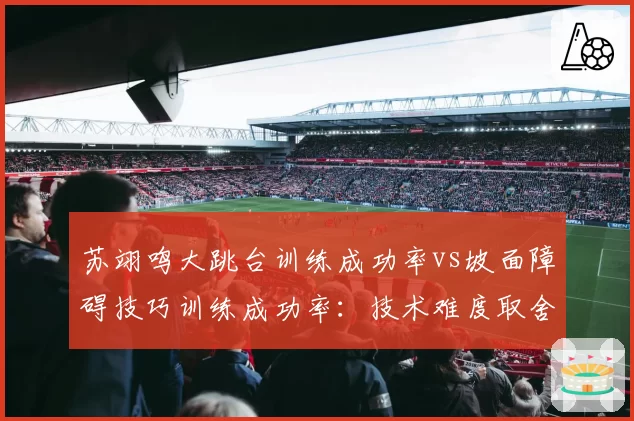 苏翊鸣大跳台训练成功率vs坡面障碍技巧训练成功率：技术难度取舍存争议