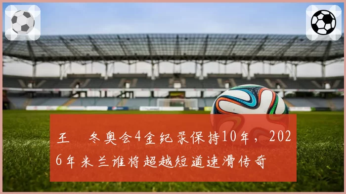 王濛冬奥会4金纪录保持10年，2026年米兰谁将超越短道速滑传奇