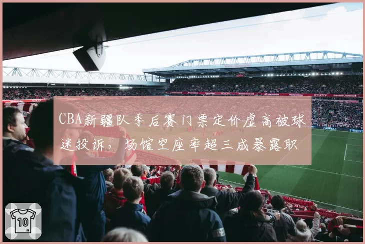 CBA新疆队季后赛门票定价虚高被球迷投诉,场馆空座率超三成暴露职业化运营短板__br_
