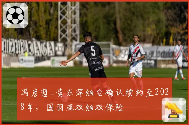 冯彦哲_黄东萍组合确认续约至2028年,国羽混双组双保险