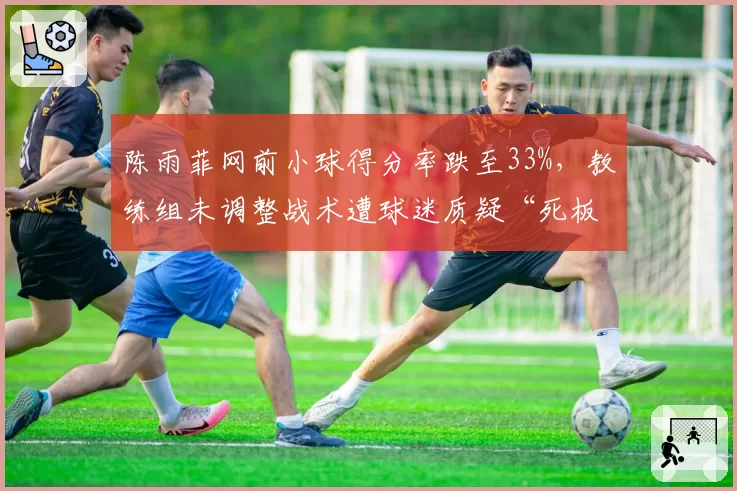 陈雨菲网前小球得分率跌至33%,教练组未调整战术遭球迷质疑“死板”