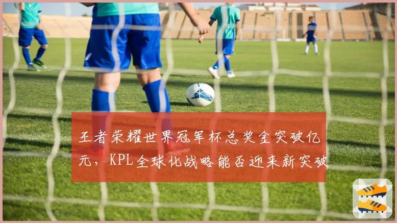 王者荣耀世界冠军杯总奖金突破亿元，KPL全球化战略能否迎来新突破口？