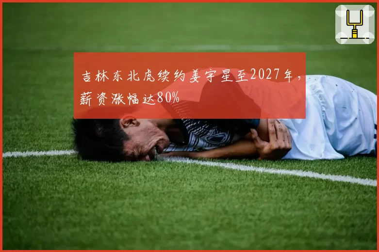 吉林东北虎续约姜宇星至2027年，薪资涨幅达80%