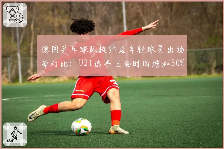 德国乒乓球队换帅后年轻球员出场率对比：U21选手上场时间增加30%