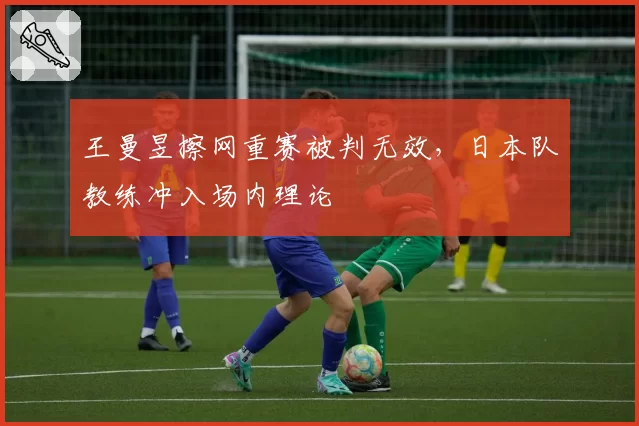 王曼昱擦网重赛被判无效,日本队教练冲入场内理论