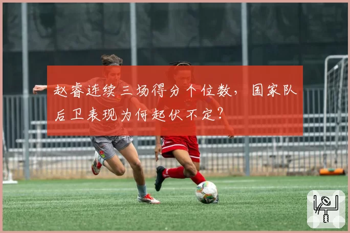 赵睿连续三场得分个位数,国家队后卫表现为何起伏不定?