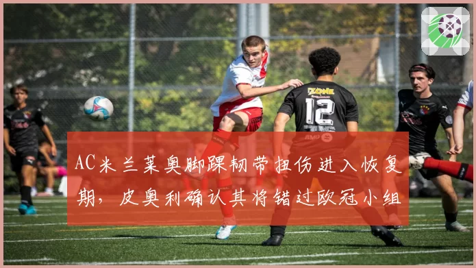 AC米兰莱奥脚踝韧带扭伤进入恢复期，皮奥利确认其将错过欧冠小组赛前两轮
