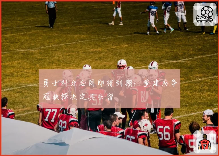 勇士科尔合同即将到期，重建或争冠抉择决定其去留