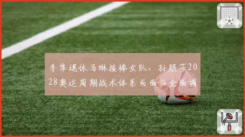 李隼退休马琳接棒女队，孙颖莎2028奥运周期战术体系或面临全面调整