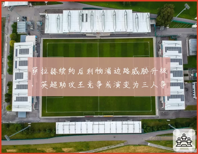 萨拉赫续约后利物浦边路威胁升级，英超助攻王竞争或演变为三人争霸