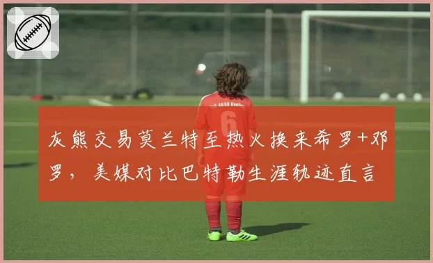 灰熊交易莫兰特至热火换来希罗+邓罗，美媒对比巴特勒生涯轨迹直言亏本