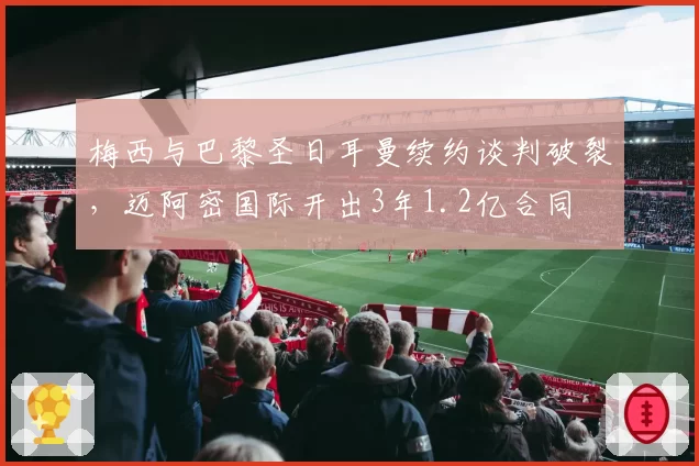 梅西与巴黎圣日耳曼续约谈判破裂，迈阿密国际开出3年1.2亿合同